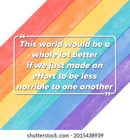 This world would be a whole lot better if we just made an effort to be less horrible to one another.Inspirational romantic quote at rainbow watercolor background, flag of LGBT 