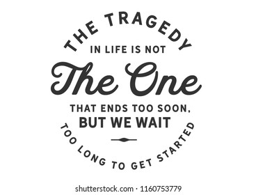 The tragedy in life is not the one that ends too soon, but we wait too long to get started