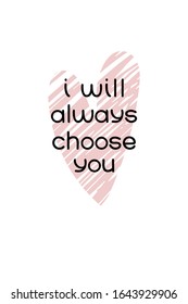 Valentines day postcard. I will always choose you quote. Love confession printable poster. Romantic greeting card. Simple style typography with minimal decoration by pink heart.