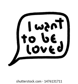 I want to be loved. Speech bubble. Doodle black grunge funny concept inspirational quote isolated on white background, brush typography for poster, t-shirt or card. Vector calligraphy art.