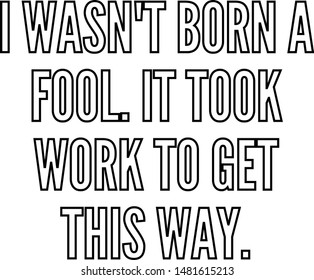 I wasn't born a fool It took work to get this way