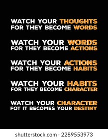 WATCH YOUR THOUGHTS FOR THEY BECOME WORDS. 
 YOUR WORDS FOR THEY BECOME ACTIONS. YOUR ACTIONS FOR THEY BECOME HABITS. 
YOUR HABITS FOR THEY BECOME CHARACTER. 
