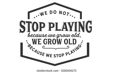 We do not stop playing because we grow old; we grow old because we stop playing.