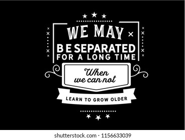 We may be separated for a long time when we can not learn to grow older
