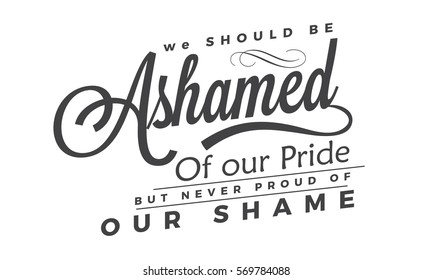 We should be ashamed of our pride, but never proud of our shame. 
