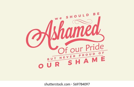 We should be ashamed of our pride, but never proud of our shame. 