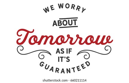 We Worry About Tomorrow as if it’s Guaranteed.