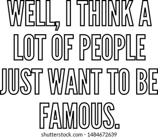 Well I think a lot of people just want to be famous