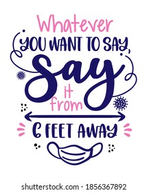 Whatever you want to say, say it from 6 feet away - Awareness lettering phrase. Social distancing poster with text for self quarantine. Hand letter script motivation sign catch word art design. 