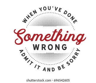 When you’ve done something wrong admit it and be sorry.
