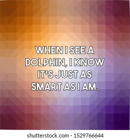 When I see a dolphin I know It's just as smart as I am