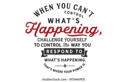 When you can’t control what’s happening, challenge yourself to control the way you respond to what’s happening.That’s where your power is