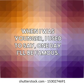 When I was younger I used to say One day I'll be famous