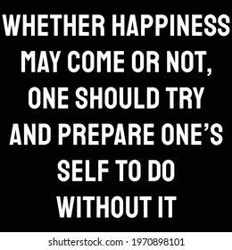 Whether happiness may come or not, one should try and prepare one’s self to do without it