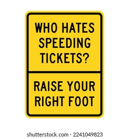 WHO HATES SPEEDING TICKETS, RAISE YOUR RIGHT FOOT. Humorous funny road traffic sign warning. Editable EPS 10 vector illustration. Ideal for poster, wall art, postcard, apparel print.