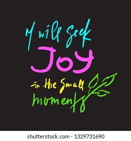 I will seek joy in the small moments - inspire  motivational quote. Hand drawn beautiful lettering. Print for inspirational poster, t-shirt, bag, cups, card, flyer, sticker, badge. Elegant writing