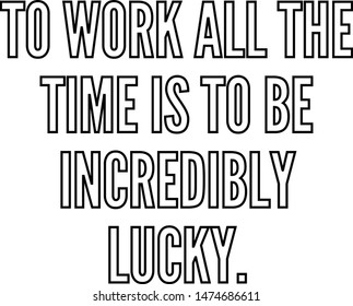 To work all the time is to be incredibly lucky