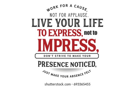 Work for a cause, not for applause. Live your life to express, not to impress, don’t strive to make your presence noticed, just make your absence felt.