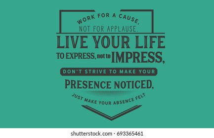 Work for a cause, not for applause. Live your life to express, not to impress, don’t strive to make your presence noticed, just make your absence felt.