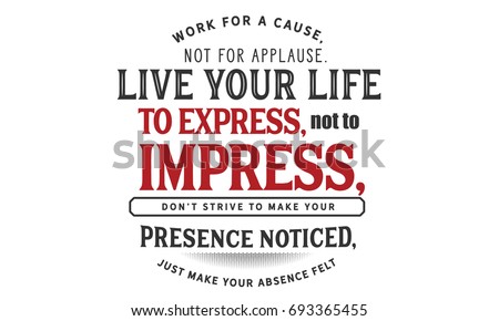 Work for a cause, not for applause. Live your life to express, not to impress, don’t strive to make your presence noticed, just make your absence felt.