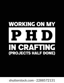 WORKING ON MY PHD IN CRAFTING (PROJECTS HALF DONE). T-SHIRT DESIGN. PRINT TEMPLATE. TYPOGRAPHY VECTOR ILLUSTRATION.
