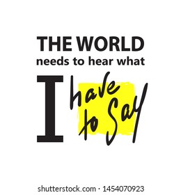 The world needs to hear what I have to say - inspire  and motivational quote. Hand drawn beautiful lettering. Print for inspirational poster, t-shirt, bag, cups, card, flyer, sticker, badge.