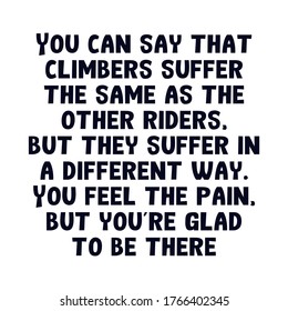 You can say that climbers suffer the same as the other riders, but they suffer in a different way. You feel the pain, but you’re glad to be there. Beautiful motivational cycling quote.