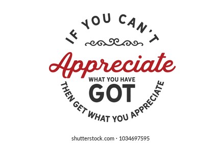 If you can't appreciate what you have got then get what you appreciate.