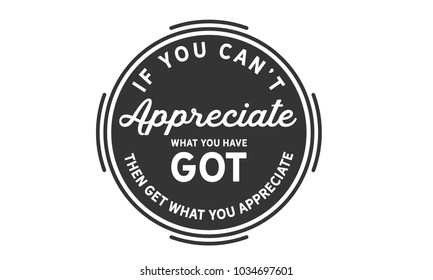 If you can't appreciate what you have got then get what you appreciate.
