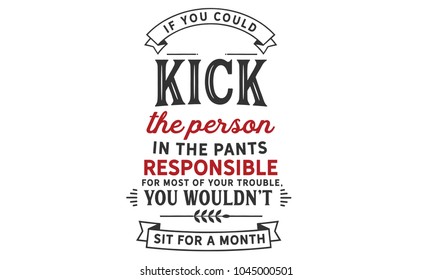 If you could kick the person in the pants responsible for most of your trouble, you wouldn't sit for a month.