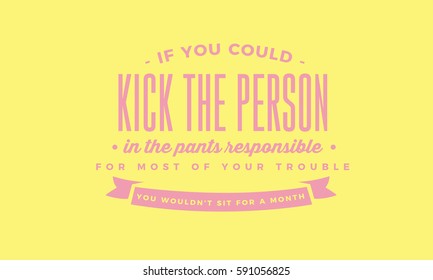 If you could kick the person in the pants responsible for most of your trouble, you wouldn't sit for a month. angry, blame quote