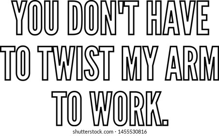 You do not have to twist my arm to work