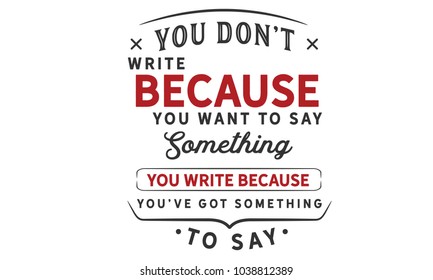 You don't write because you want to say something; you write because you've got something to say.