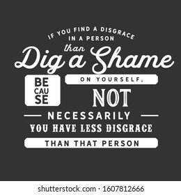 If you find a disgrace in a person then dig a shame on yourself, because not necessarily you have less disgrace than that person quote