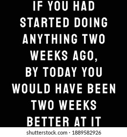 If you had started doing anything two weeks ago, by today you would have been two weeks better at it