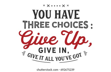 You have three choices:
give up,give in, give it all you’ve got.