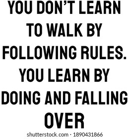 You don’t learn to walk by following rules. You learn by doing and falling over