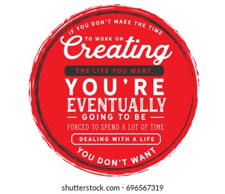 If you don’t make the time to work on creating the life you want, You’re eventually going to be forced to spend a lot of time Dealing with a life you don’t want 