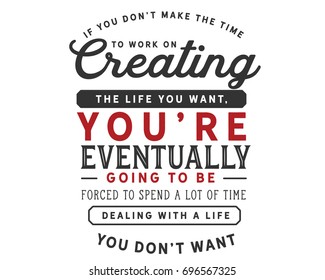 If you don’t make the time to work on creating the life you want, You’re eventually going to be forced to spend a lot of time Dealing with a life you don’t want 