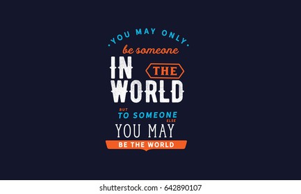 You may only be someone in the world, but to someone else, you may be the world. Inspirational Quotes