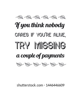 If you think nobody cares if you're alive, try missing a couple of payments. Calligraphy saying for print. Vector Quote