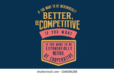 If you want to be incrementally better: Be competitive. If you want to be exponentially better: Be cooperative. 