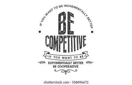 If you want to be incrementally better: Be competitive. If you want to be exponentially better: Be cooperative.  Cooperation QUOTE