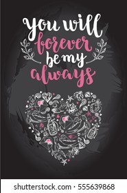 You will forever be my always. Background with calligraphy brush lettering and heart of hand drawn elements. Template cards, banners or poster for Valentine's Day. Vector illustration.