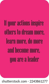 If your actions inspire others to dream more, learn more, do more and become more, you are a leader