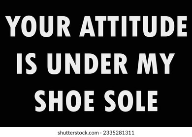 Your Attitude is Under My Shoe Sole