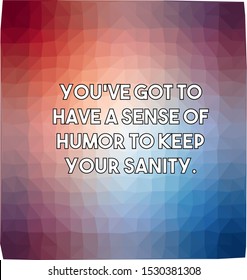 you've got to have a sense of humor to keep your sanity